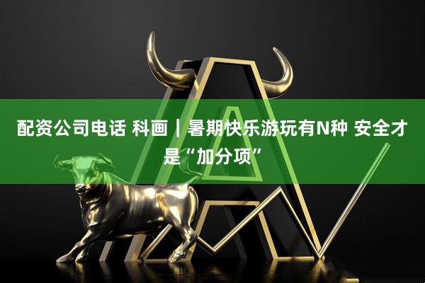 配资公司电话 科画｜暑期快乐游玩有N种 安全才是“加分项”