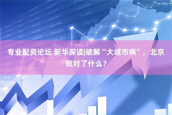 专业配资论坛 新华深读|破解“大城市病”，北京做对了什么？