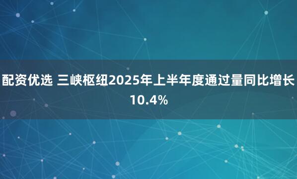 配资优选 三峡枢纽2025年上半年度通过量同比增长10.4%