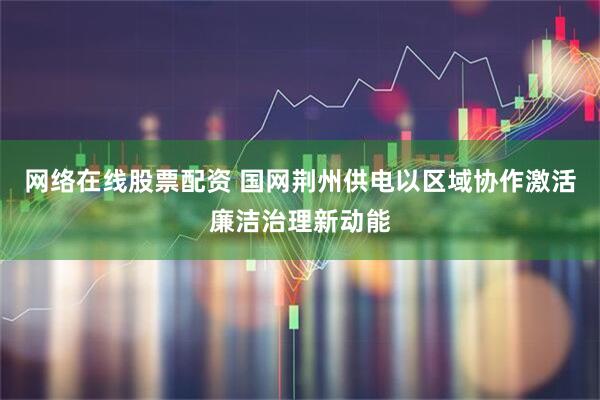 网络在线股票配资 国网荆州供电以区域协作激活廉洁治理新动能