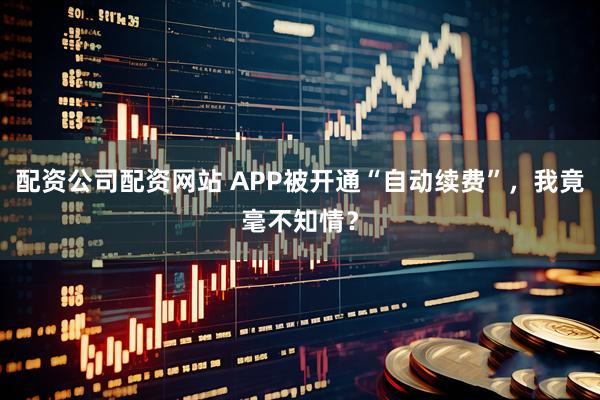 配资公司配资网站 APP被开通“自动续费”，我竟毫不知情？