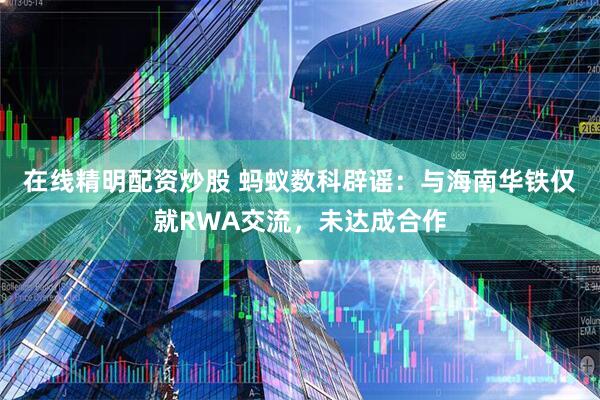 在线精明配资炒股 蚂蚁数科辟谣：与海南华铁仅就RWA交流，未达成合作