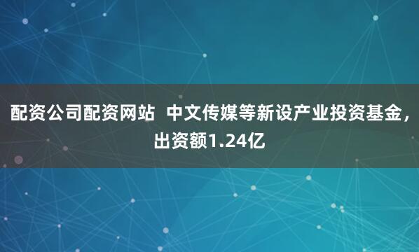 配资公司配资网站  中文传媒等新设产业投资基金，出资额1.24亿