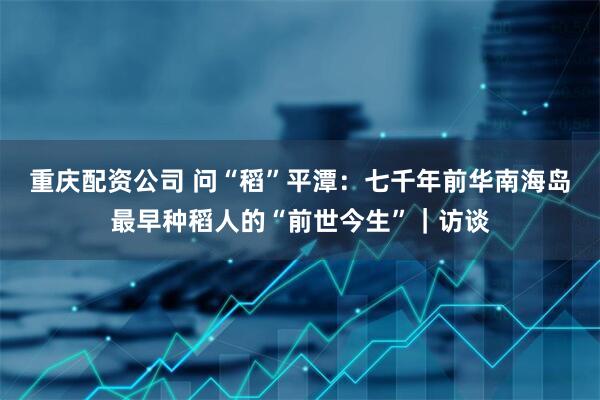 重庆配资公司 问“稻”平潭：七千年前华南海岛最早种稻人的“前世今生”｜访谈