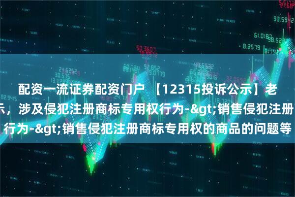 配资一流证券配资门户 【12315投诉公示】老凤祥新增28件投诉公示，涉及侵犯注册商标专用权行为->销售侵犯注册商标专用权的商品的问题等