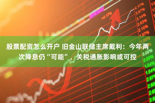 股票配资怎么开户 旧金山联储主席戴利：今年两次降息仍“可能”，关税通胀影响或可控