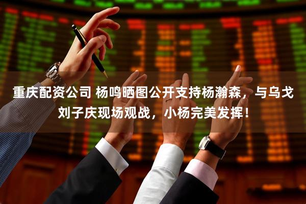 重庆配资公司 杨鸣晒图公开支持杨瀚森，与乌戈刘子庆现场观战，小杨完美发挥！