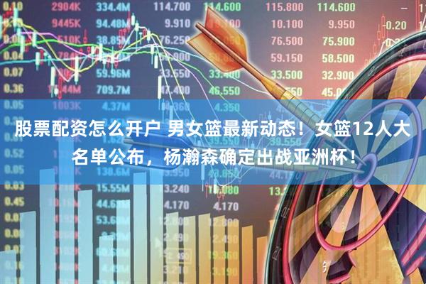 股票配资怎么开户 男女篮最新动态！女篮12人大名单公布，杨瀚森确定出战亚洲杯！