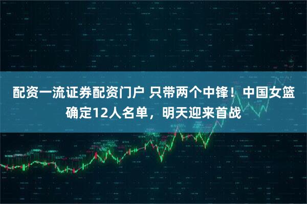 配资一流证券配资门户 只带两个中锋！中国女篮确定12人名单，明天迎来首战