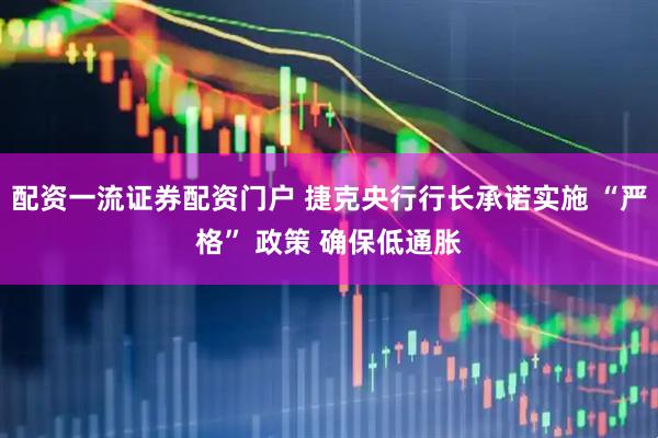 配资一流证券配资门户 捷克央行行长承诺实施 “严格” 政策 确保低通胀