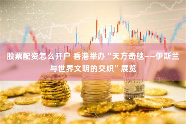 股票配资怎么开户 香港举办“天方奇毯——伊斯兰与世界文明的交织”展览
