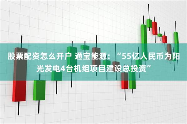 股票配资怎么开户 通宝能源：“55亿人民币为阳光发电4台机组项目建设总投资”