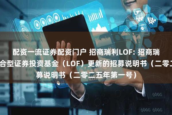 配资一流证券配资门户 招商瑞利LOF: 招商瑞利灵活配置混合型证券投资基金(LOF)更新的招募说明书(二零二五年第一号)