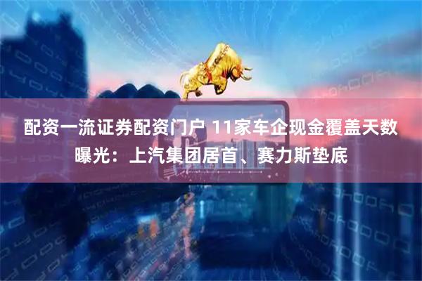 配资一流证券配资门户 11家车企现金覆盖天数曝光：上汽集团居首、赛力斯垫底