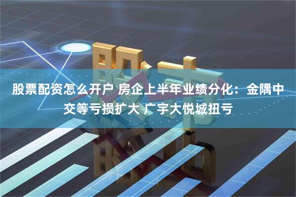 股票配资怎么开户 房企上半年业绩分化：金隅中交等亏损扩大 广宇大悦城扭亏
