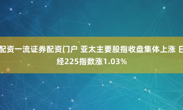 配资一流证券配资门户 亚太主要股指收盘集体上涨 日经225指数涨1.03%