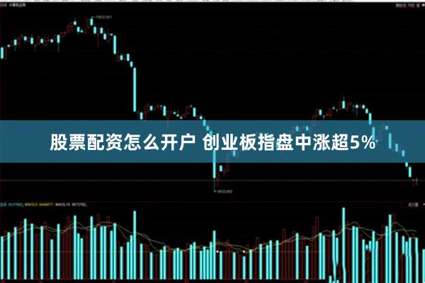 股票配资怎么开户 创业板指盘中涨超5%