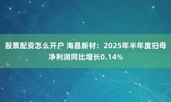 股票配资怎么开户 海昌新材：2025年半年度归母净利润同比增长0.14%