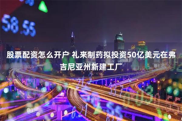股票配资怎么开户 礼来制药拟投资50亿美元在弗吉尼亚州新建工厂