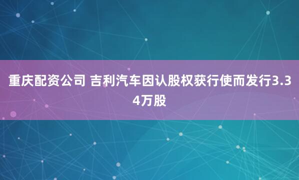 重庆配资公司 吉利汽车因认股权获行使而发行3.34万股