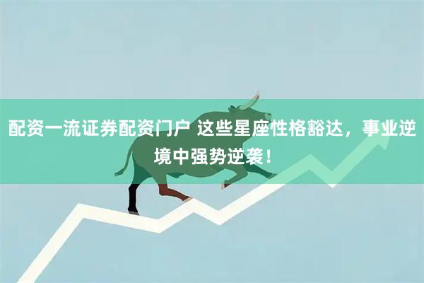 配资一流证券配资门户 这些星座性格豁达，事业逆境中强势逆袭！
