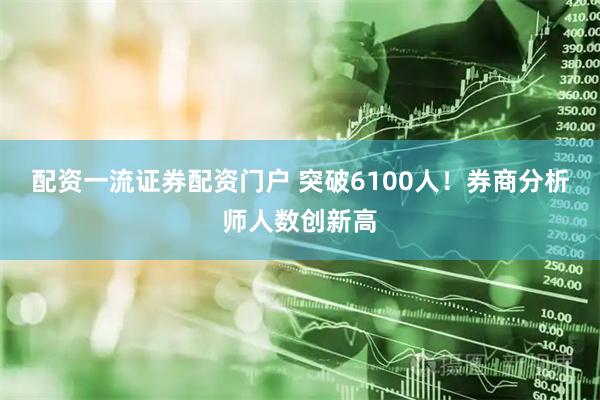 配资一流证券配资门户 突破6100人！券商分析师人数创新高