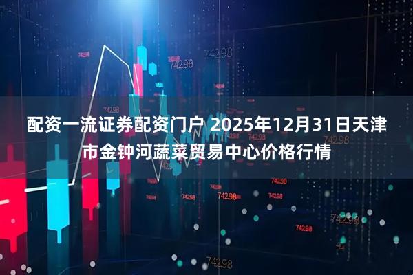 配资一流证券配资门户 2025年12月31日天津市金钟河蔬菜贸易中心价格行情