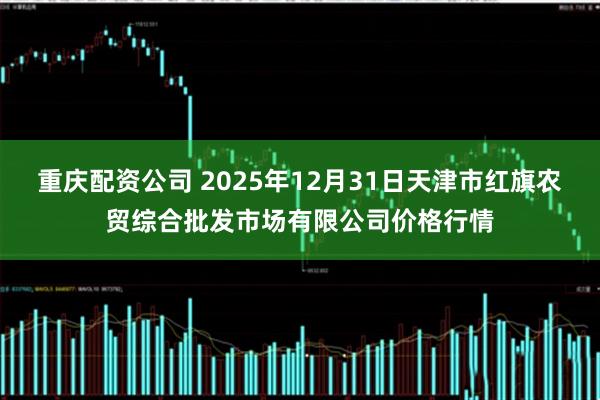 重庆配资公司 2025年12月31日天津市红旗农贸综合批发市场有限公司价格行情